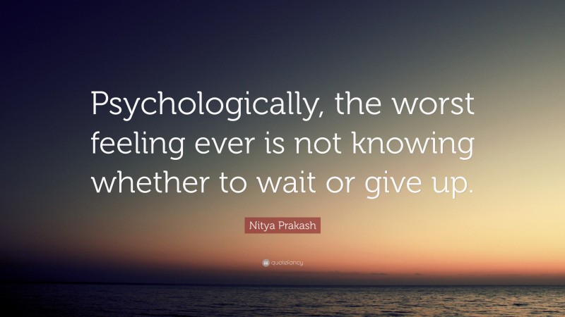 Nitya Prakash Quote: “Psychologically, the worst feeling ever is not knowing whether to wait or give up.”