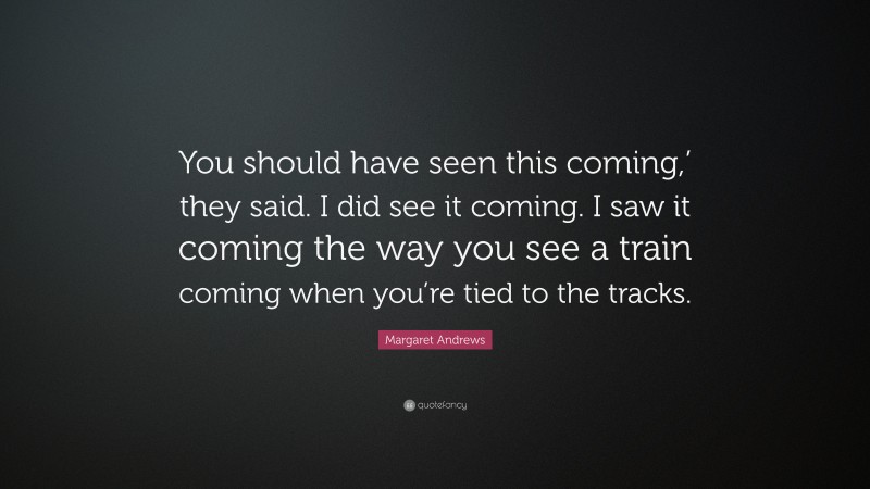 Margaret Andrews Quote: “You should have seen this coming,’ they said. I did see it coming. I saw it coming the way you see a train coming when you’re tied to the tracks.”