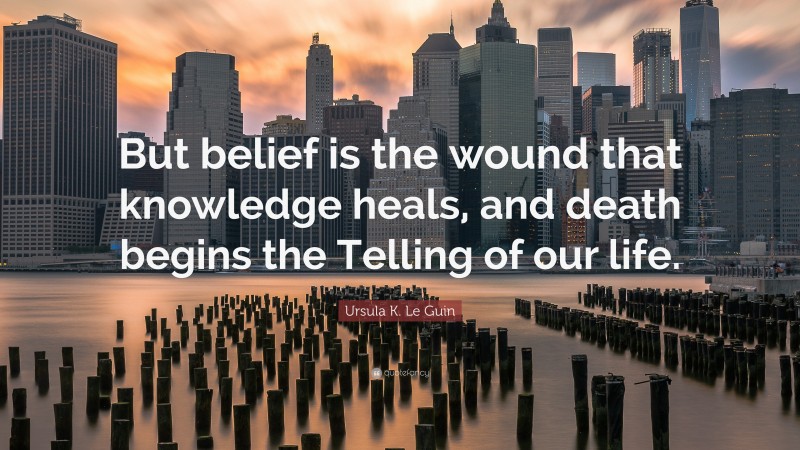 Ursula K. Le Guin Quote: “But belief is the wound that knowledge heals, and death begins the Telling of our life.”