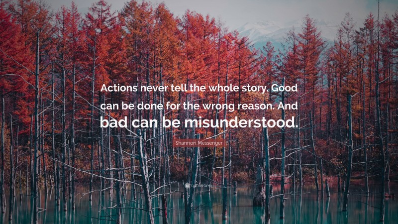Shannon Messenger Quote: “Actions never tell the whole story. Good can be done for the wrong reason. And bad can be misunderstood.”