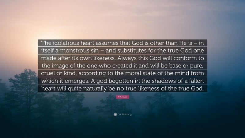A.W. Tozer Quote: “The idolatrous heart assumes that God is other than He is – in itself a monstrous sin – and substitutes for the true God one made after its own likeness. Always this God will conform to the image of the one who created it and will be base or pure, cruel or kind, according to the moral state of the mind from which it emerges. A god begotten in the shadows of a fallen heart will quite naturally be no true likeness of the true God.”