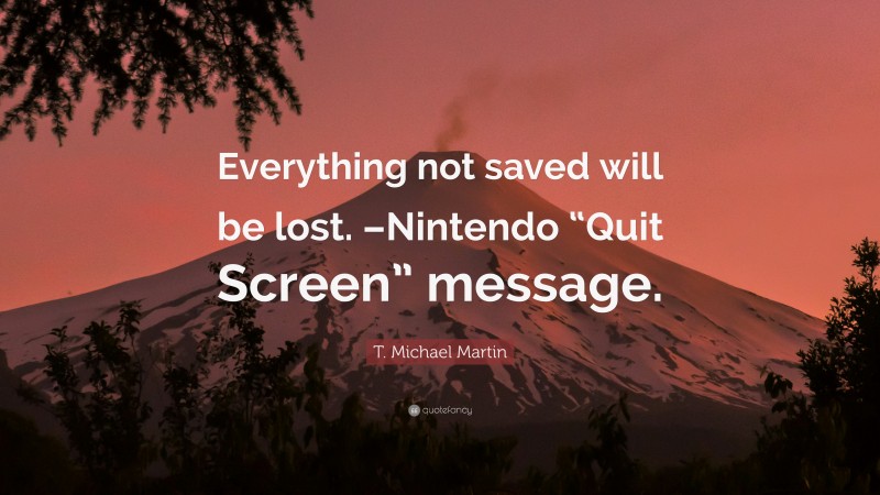 T. Michael Martin Quote: “Everything not saved will be lost. –Nintendo “Quit Screen” message.”