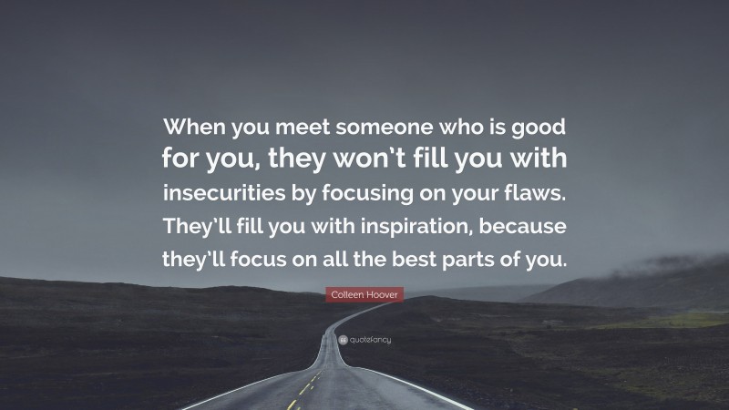 Colleen Hoover Quote: “When you meet someone who is good for you, they won’t fill you with insecurities by focusing on your flaws. They’ll fill you with inspiration, because they’ll focus on all the best parts of you.”