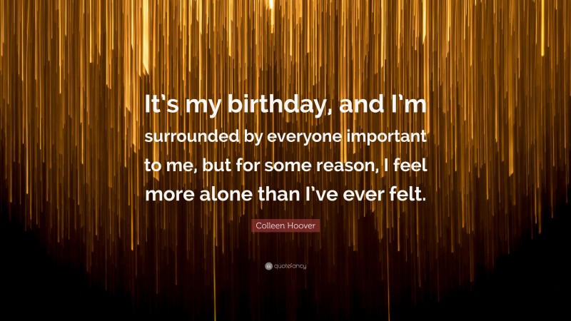 Colleen Hoover Quote: “It’s my birthday, and I’m surrounded by everyone important to me, but for some reason, I feel more alone than I’ve ever felt.”