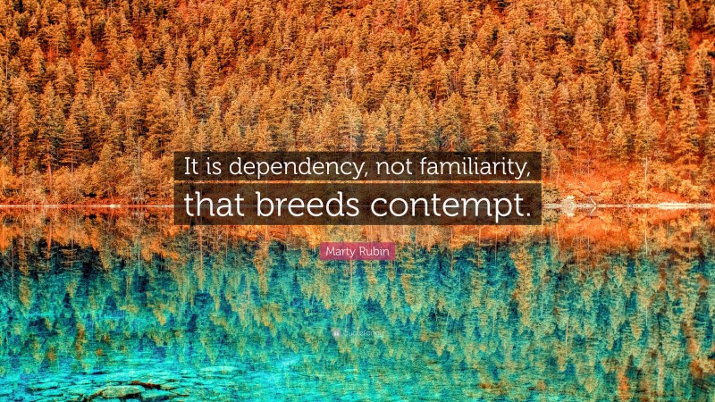 Marty Rubin Quote: “It is dependency, not familiarity, that breeds contempt.”