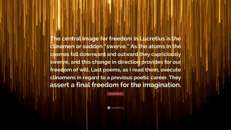 Harold Bloom Quote: “The central image for freedom in Lucretius is the clinamen or sudden “swerve.” As the atoms in the cosmos fall downward and outward they capriciously swerve, and this change in direction provides for our freedom of will. Last poems, as I read them, execute clinamens in regard to a previous poetic career. They assert a final freedom for the imagination.”