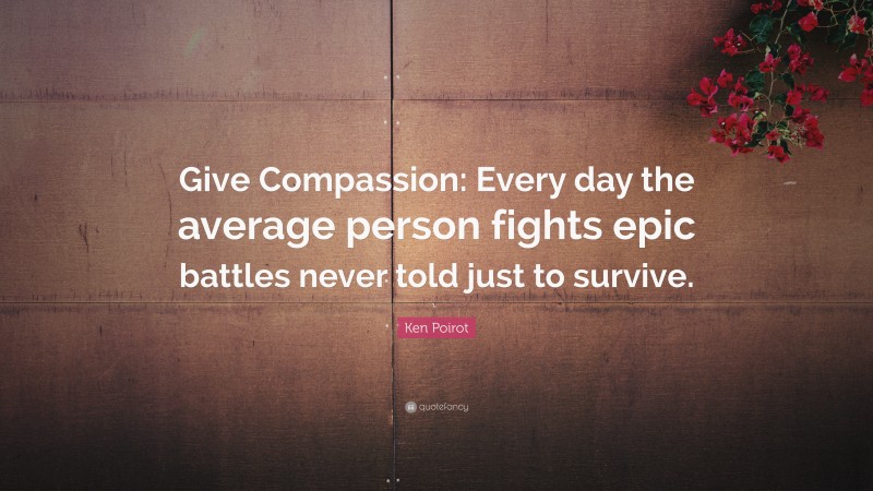 Ken Poirot Quote: “Give Compassion: Every day the average person fights epic battles never told just to survive.”
