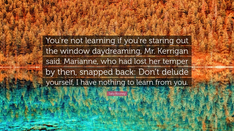 Sally Rooney Quote: “You’re not learning if you’re staring out the window daydreaming, Mr. Kerrigan said. Marianne, who had lost her temper by then, snapped back: Don’t delude yourself, I have nothing to learn from you.”