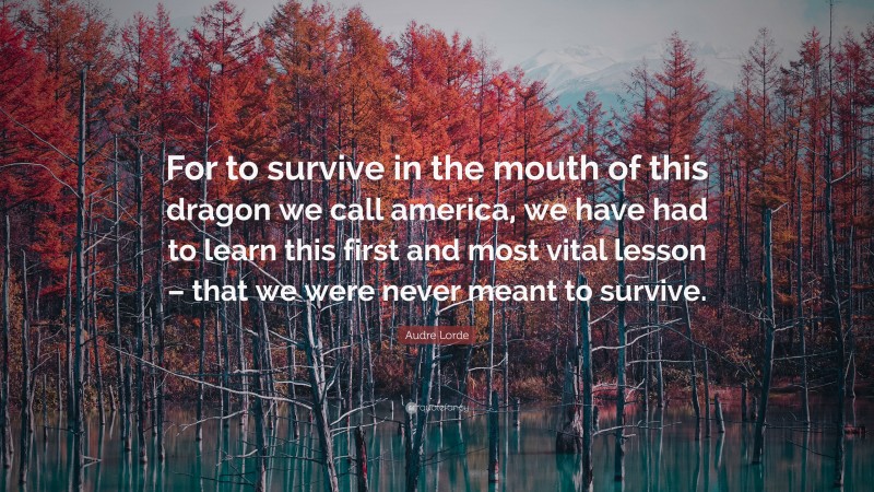 Audre Lorde Quote: “For to survive in the mouth of this dragon we call america, we have had to learn this first and most vital lesson – that we were never meant to survive.”