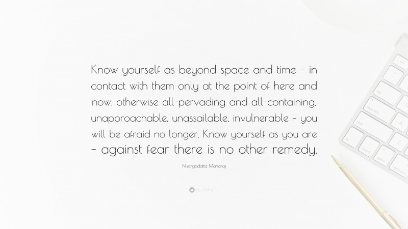 Nisargadatta Maharaj Quote: “Know yourself as beyond space and time – in contact with them only at the point of here and now, otherwise all-pervading and all-containing, unapproachable, unassailable, invulnerable – you will be afraid no longer. Know yourself as you are – against fear there is no other remedy.”