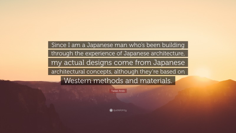 Tadao Ando Quote: “Since I am a Japanese man who’s been building through the experience of Japanese architecture, my actual designs come from Japanese architectural concepts, although they’re based on Western methods and materials.”