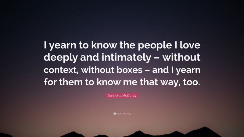 Jennette McCurdy Quote: “I yearn to know the people I love deeply and intimately – without context, without boxes – and I yearn for them to know me that way, too.”