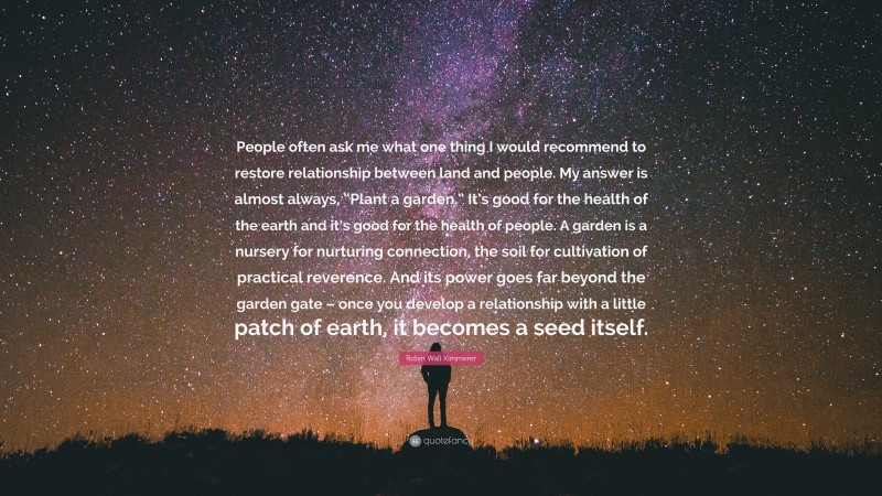 Robin Wall Kimmerer Quote: “People often ask me what one thing I would recommend to restore relationship between land and people. My answer is almost always, “Plant a garden.” It’s good for the health of the earth and it’s good for the health of people. A garden is a nursery for nurturing connection, the soil for cultivation of practical reverence. And its power goes far beyond the garden gate – once you develop a relationship with a little patch of earth, it becomes a seed itself.”