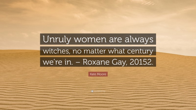 Kate Moore Quote: “Unruly women are always witches, no matter what century we’re in. – Roxane Gay, 20152.”