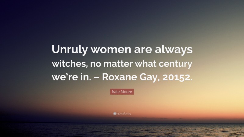 Kate Moore Quote: “Unruly women are always witches, no matter what century we’re in. – Roxane Gay, 20152.”