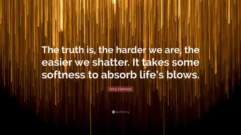 Amy Harmon Quote: “The truth is, the harder we are, the easier we shatter. It takes some softness to absorb life’s blows.”