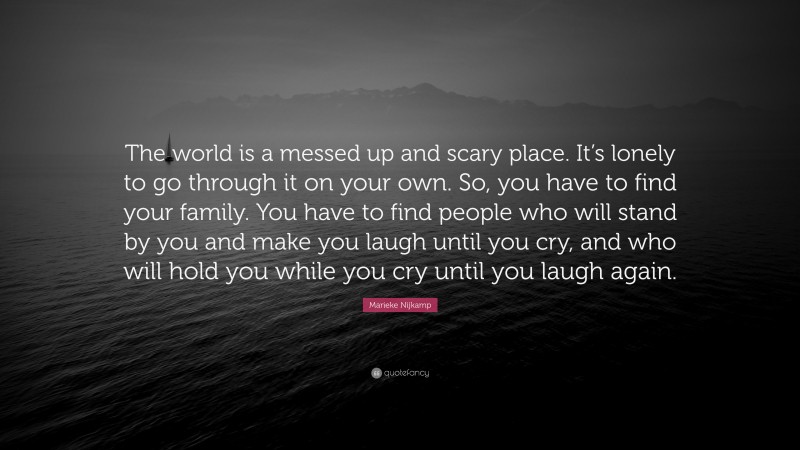 Marieke Nijkamp Quote: “The world is a messed up and scary place. It’s lonely to go through it on your own. So, you have to find your family. You have to find people who will stand by you and make you laugh until you cry, and who will hold you while you cry until you laugh again.”