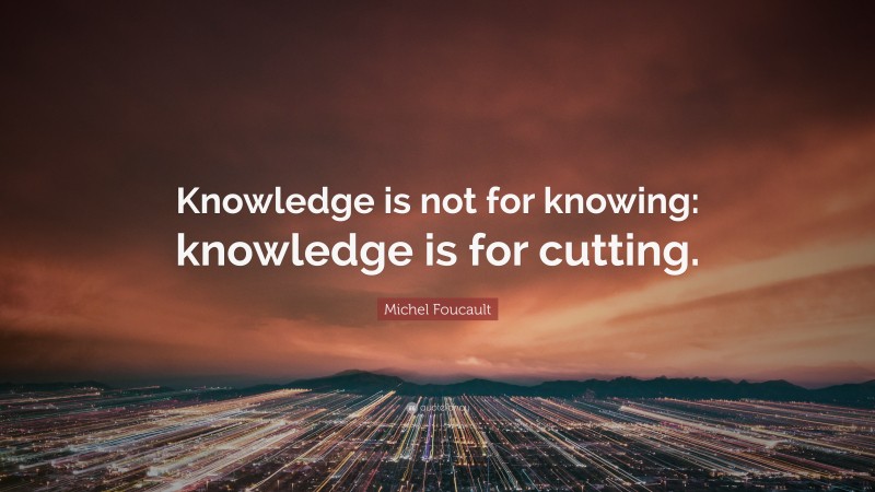Michel Foucault Quote: “Knowledge is not for knowing: knowledge is for cutting.”