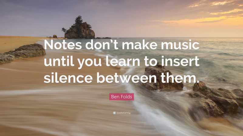Ben Folds Quote: “Notes don’t make music until you learn to insert silence between them.”