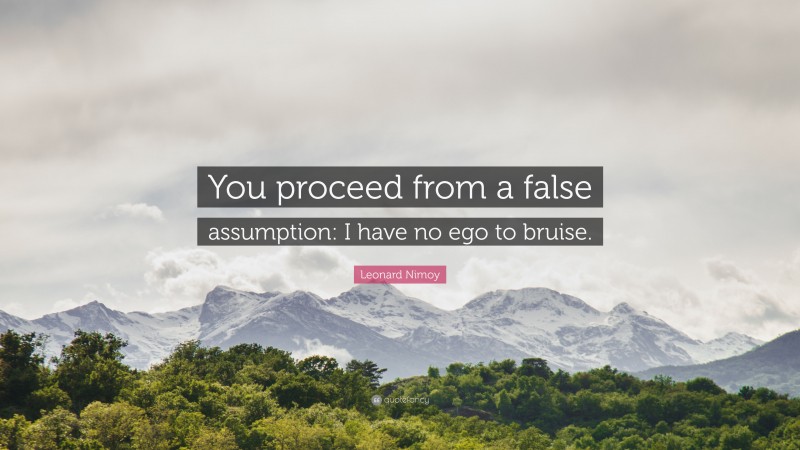 Leonard Nimoy Quote: “You proceed from a false assumption: I have no ego to bruise.”