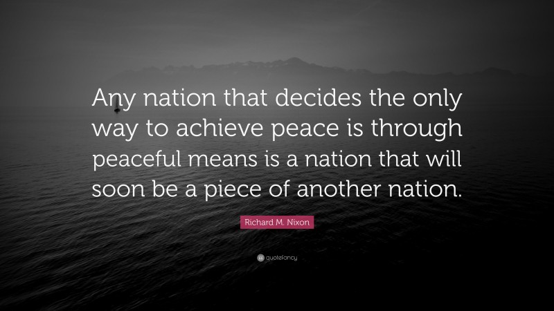 Richard M. Nixon Quote: “Any nation that decides the only way to achieve peace is through peaceful means is a nation that will soon be a piece of another nation.”