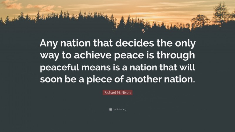 Richard M. Nixon Quote: “Any nation that decides the only way to achieve peace is through peaceful means is a nation that will soon be a piece of another nation.”