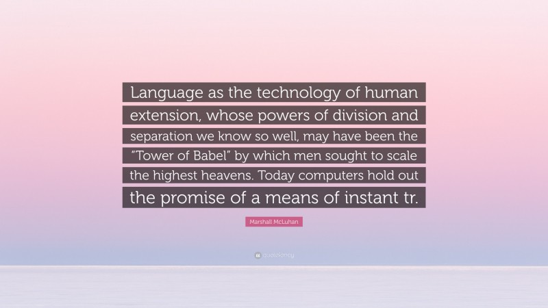 Marshall McLuhan Quote: “Language as the technology of human extension, whose powers of division and separation we know so well, may have been the “Tower of Babel” by which men sought to scale the highest heavens. Today computers hold out the promise of a means of instant tr.”