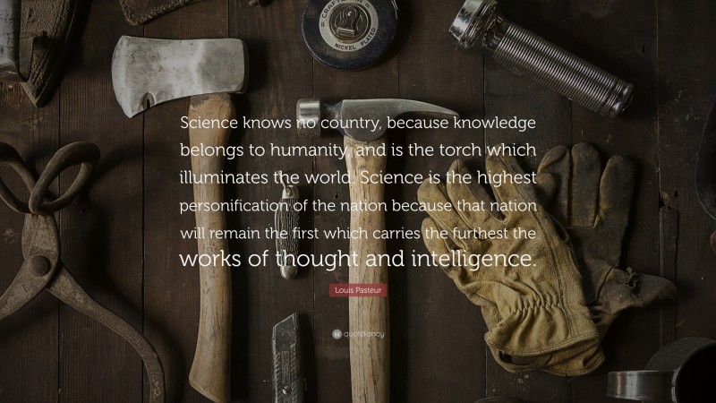 Louis Pasteur Quote: “Science knows no country, because knowledge belongs to humanity, and is the torch which illuminates the world. Science is the highest personification of the nation because that nation will remain the first which carries the furthest the works of thought and intelligence.”