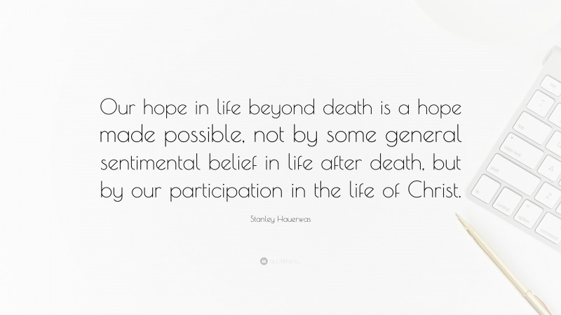 Stanley Hauerwas Quote: “Our hope in life beyond death is a hope made possible, not by some general sentimental belief in life after death, but by our participation in the life of Christ.”