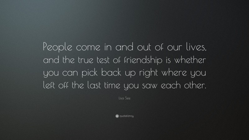 Lisa See Quote: “People come in and out of our lives, and the true test of friendship is whether you can pick back up right where you left off the last time you saw each other.”