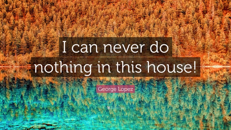 George Lopez Quote: “I can never do nothing in this house!”