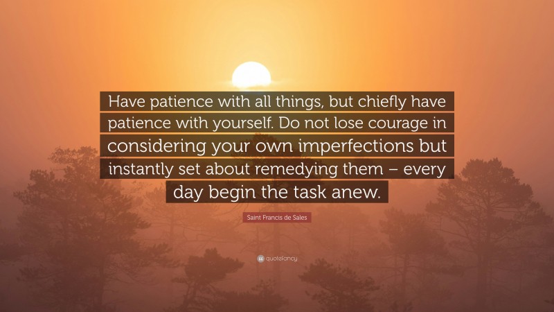 Saint Francis de Sales Quote: “Have patience with all things, but chiefly have patience with yourself. Do not lose courage in considering your own imperfections but instantly set about remedying them – every day begin the task anew.”