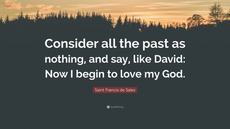 Saint Francis de Sales Quote: “Consider all the past as nothing, and say, like David: Now I begin to love my God.”