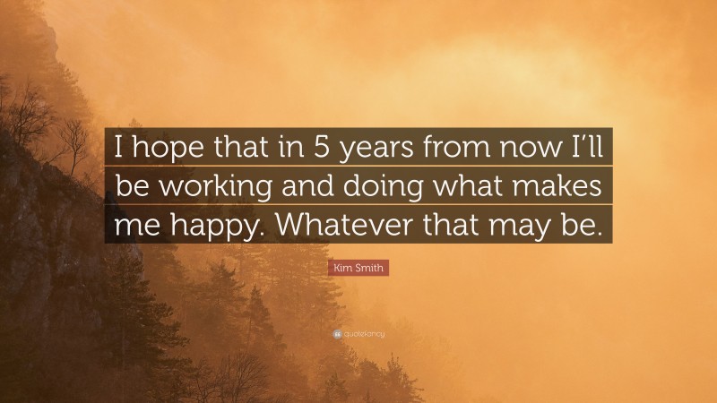 Kim Smith Quote: “I hope that in 5 years from now I’ll be working and doing what makes me happy. Whatever that may be.”