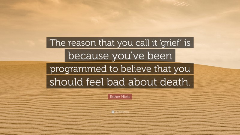 Esther Hicks Quote: “The reason that you call it ‘grief’ is because you’ve been programmed to believe that you should feel bad about death.”