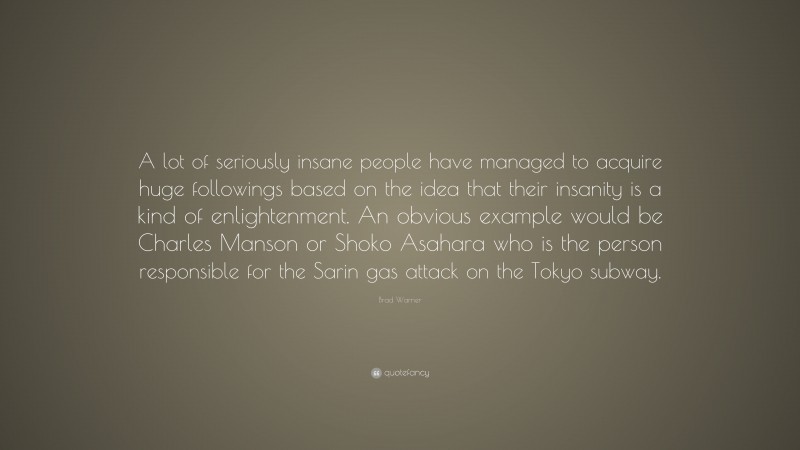 Brad Warner Quote: “A lot of seriously insane people have managed to acquire huge followings based on the idea that their insanity is a kind of enlightenment. An obvious example would be Charles Manson or Shoko Asahara who is the person responsible for the Sarin gas attack on the Tokyo subway.”