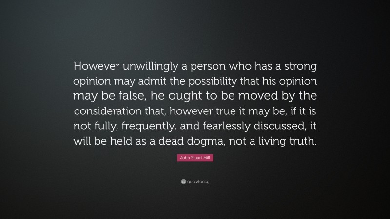 John Stuart Mill Quote: “However unwillingly a person who has a strong opinion may admit the possibility that his opinion may be false, he ought to be moved by the consideration that, however true it may be, if it is not fully, frequently, and fearlessly discussed, it will be held as a dead dogma, not a living truth.”