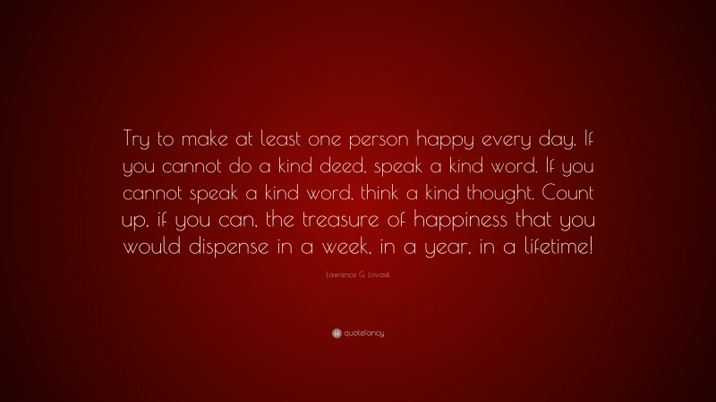 Lawrence G. Lovasik Quote: “Try to make at least one person happy every day. If you cannot do a kind deed, speak a kind word. If you cannot speak a kind word, think a kind thought. Count up, if you can, the treasure of happiness that you would dispense in a week, in a year, in a lifetime!”
