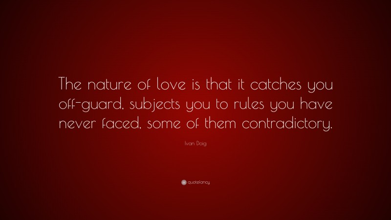 Ivan Doig Quote: “The nature of love is that it catches you off-guard, subjects you to rules you have never faced, some of them contradictory.”