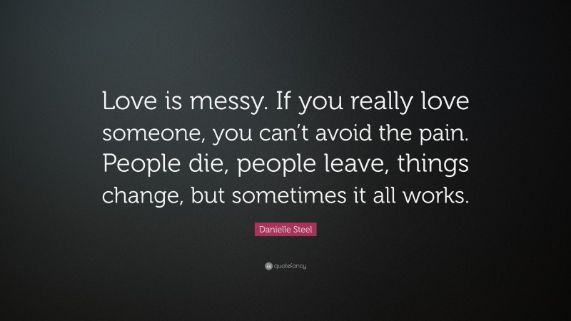 Danielle Steel Quote: “Love is messy. If you really love someone, you can’t avoid the pain. People die, people leave, things change, but sometimes it all works.”