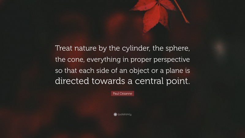Paul Cézanne Quote: “Treat nature by the cylinder, the sphere, the cone, everything in proper perspective so that each side of an object or a plane is directed towards a central point.”