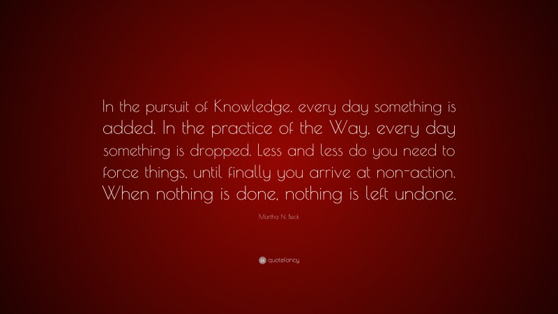 Martha N. Beck Quote: “In the pursuit of Knowledge, every day something is added. In the practice of the Way, every day something is dropped. Less and less do you need to force things, until finally you arrive at non-action. When nothing is done, nothing is left undone.”