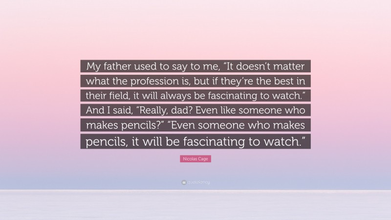 Nicolas Cage Quote: “My father used to say to me, “It doesn’t matter what the profession is, but if they’re the best in their field, it will always be fascinating to watch.” And I said, “Really, dad? Even like someone who makes pencils?” “Even someone who makes pencils, it will be fascinating to watch.””