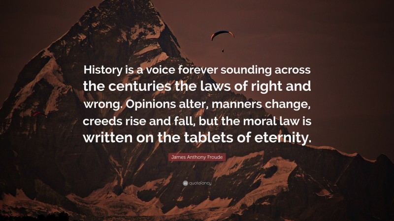 James Anthony Froude Quote: “History is a voice forever sounding across the centuries the laws of right and wrong. Opinions alter, manners change, creeds rise and fall, but the moral law is written on the tablets of eternity.”