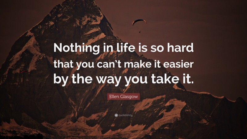 Ellen Glasgow Quote: “Nothing in life is so hard that you can’t make it easier by the way you take it.”