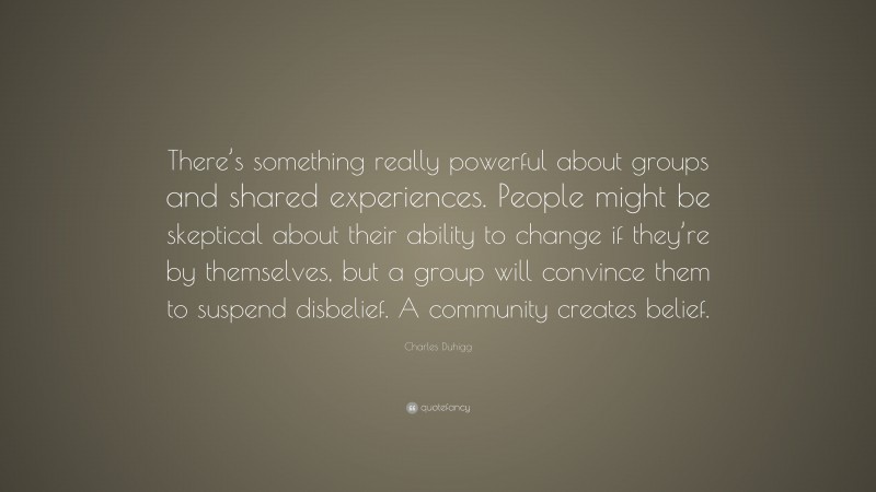 Charles Duhigg Quote: “There’s something really powerful about groups and shared experiences. People might be skeptical about their ability to change if they’re by themselves, but a group will convince them to suspend disbelief. A community creates belief.”