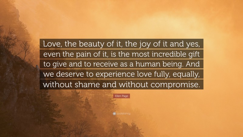 Ellen Page Quote: “Love, the beauty of it, the joy of it and yes, even the pain of it, is the most incredible gift to give and to receive as a human being. And we deserve to experience love fully, equally, without shame and without compromise.”