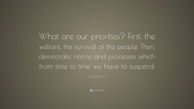 Lee Kuan Yew Quote: “What are our priorities? First, the welfare, the survival of the people. Then, democratic norms and processes which from time to time we have to suspend.”