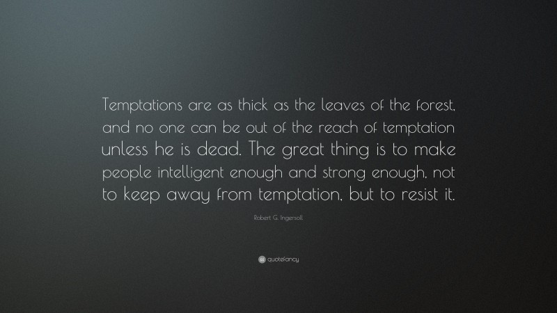 Robert G. Ingersoll Quote: “Temptations are as thick as the leaves of the forest, and no one can be out of the reach of temptation unless he is dead. The great thing is to make people intelligent enough and strong enough, not to keep away from temptation, but to resist it.”