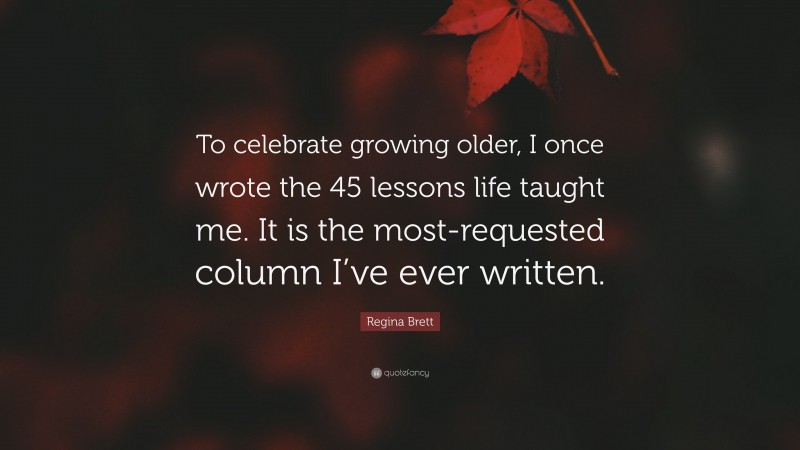 Regina Brett Quote: “To celebrate growing older, I once wrote the 45 lessons life taught me. It is the most-requested column I’ve ever written.”